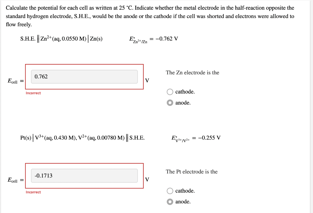 Calculate the potential for each cell as written at 25 °C. Indicate whether the metal electrode in the half-reaction opposite the
standard hydrogen electrode, S.H.E., would be the anode or the cathode if the cell was shorted and electrons were allowed to
flow freely.
S.H.E. Zn2+(aq, 0.0550 M) Zn(s)
= -0.762 V
The Zn electrode is the
0.762
Ecell =
V
cathode.
Incorrect
anode.
Pt(s) V3+(aq, 0.430 M), V2+(aq, 0.00780 M) S.H.E.
E;
= -0.255 V
The Pt electrode is the
-0.1713
Ecell =
V
Incorrect
cathode.
anode.
