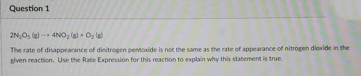 Question 1
2N2O5 (g) --> 4NO2 (g) + O2 (g)
The rate of disappearance of dinitrogen pentoxide is not the same as the rate of appearance of nitrogen dioxide in the
given reaction. Use the Rate Expression for this reaction to explain why this statement is true.
