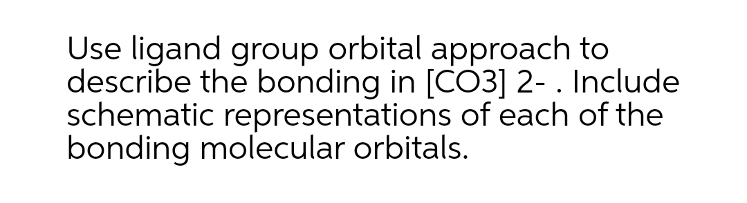 Use ligand group orbital approach to
describe the bonding in [CO3] 2- . Include
schematic representations of each of the
bonding molecular orbitals.
