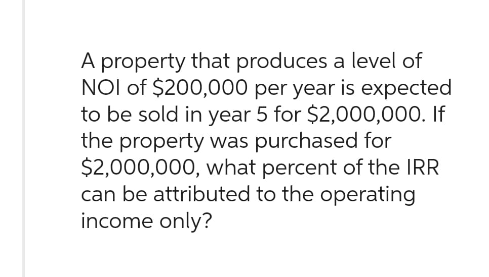 A property that produces a level of
NOI of $200,000 per year is expected
to be sold in year 5 for $2,000,000. If
the property was purchased for
$2,000,000, what percent of the IRR
can be attributed to the operating
income only?