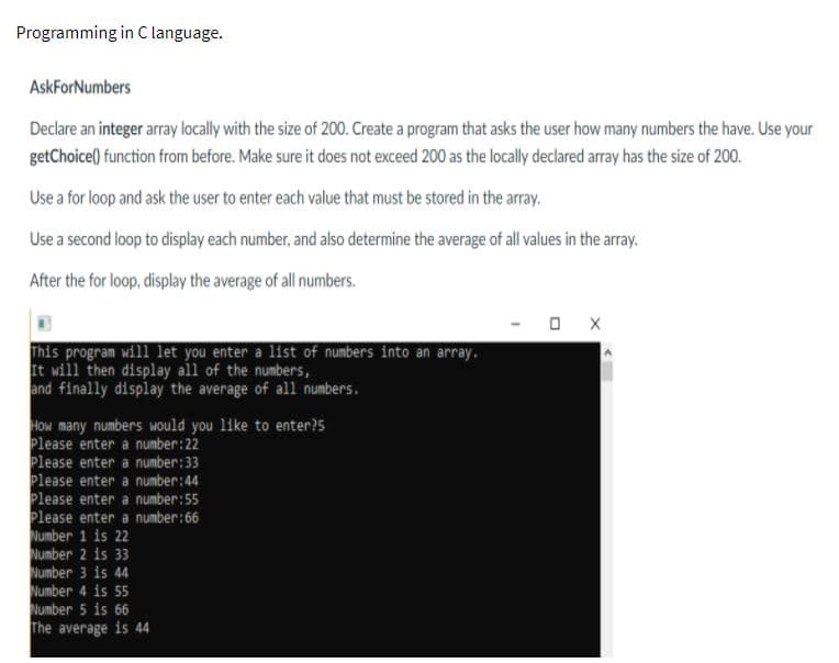 Programming in C language.
AskForNumbers
Declare an integer array lacally with the size of 200. Create a program that asks the user how many numbers the have. Use your
getChoice() function from before. Make sure it does not exceed 200 as the locally declared array has the size of 200.
Use a for loop and ask the user to enter each value that must be stored in the array.
Use a second loop to display each number, and also determine the average of all values in the array.
After the for loop, display the average of all numbers.
This program will let you enter a list of numbers into an array.
It will then display all of the numbers,
and finally display the average of all numbers.
How many numbers would you like to enter?5
Please enter a number:22
Please enter a number:33
Please enter a number:44
Please enter a number:55
Please enter a number:66
Number
Number 2 is 33
Number 3 is 44
Number 4 is 55
Number 5 is 66
The average is 44
is 22
