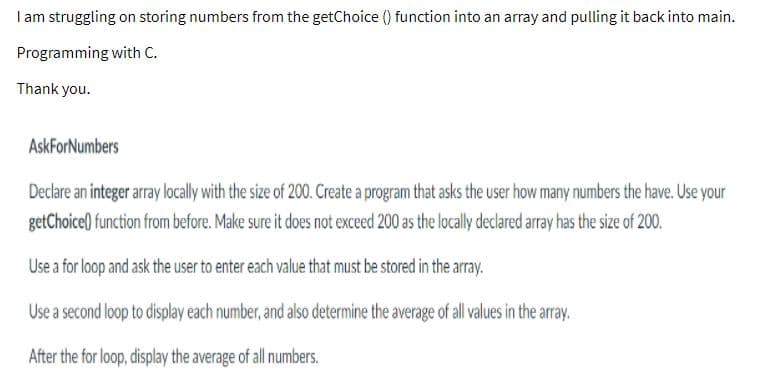 I am struggling on storing numbers from the getChoice () function into an array and pulling it back into main.
Programming with C.
Thank you.
AskForNumbers
Declare an integer array locally with the size of 200. Create a program that asks the user how many numbers the have. Use your
getChoice() function from before. Make sure it does not exceed 200 as the locally declared array has the size of 200.
Use a for loop and ask the user to enter each value that must be stored in the array.
Use a second loop to display each number, and also determine the average of al alues inthe array.
After the for loop, display the average of all numbers.
