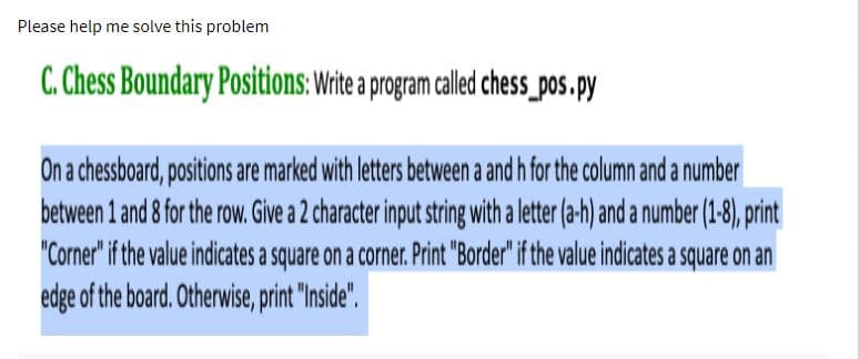 Please help me solve this problem
C. Chess Boundary Positions: Write a program called chess_pos.py
On a chessboard, positions are marked with letters between a and h for the column and a number
between 1 and 8 for the row. Give a 2 character input string with a letter (a-h) and a number (1-8), print
"Corner" if the value indicates a square on a corner. Print "Border" if the value indicates a square on an
edge of the board. Otherwise, print "Inside".
