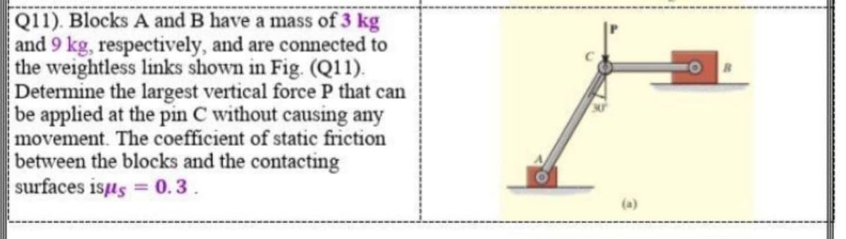 Q11). Blocks A and B have a mass of 3 kg
and 9 kg, respectively, and are connected to
the weightless links shown in Fig. (Q11).
Determine the largest vertical force P that can
be applied at the pin C without causing any
movement. The coefficient of static friction
between the blocks and the contacting
surfaces isus = 0.3.
%3D
