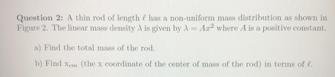 Question 2: A thin rod of length has a non-uniform mass distribution as shown in
Figure 2. The linear mass density A is given by A = Aa? where A is a positive constant.
a) Find the total mass of the rod.
b) Find xem (the x coordinate of the center of mass of the rod) in terms of e.
