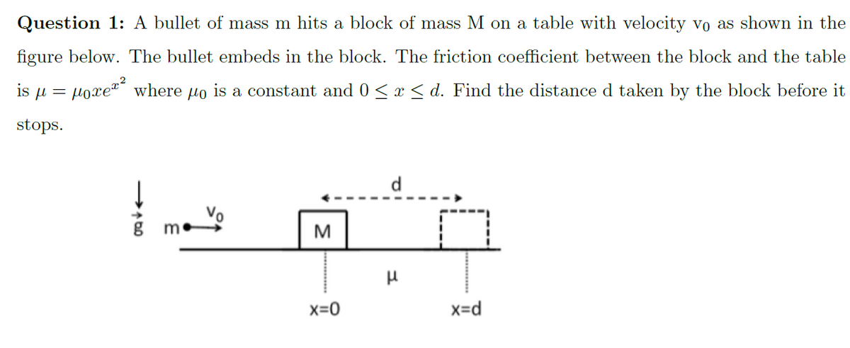 Question 1: A bullet of mass m hits a block of mass M on a table with velocity vo as shown in the
figure below. The bullet embeds in the block. The friction coefficient between the block and the table
poxez² where
.2
is u =
is a constant and 0 <x < d. Find the distance d taken by the block before it
stops.
d
M
x=0
x=d
