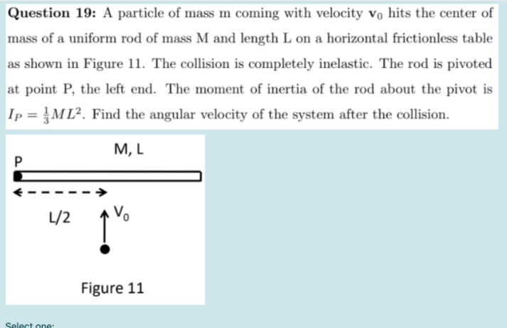 Question 19: A particle of mass m coming with velocity vo hits the center of
mass of a uniform rod of mass M and length L on a horizontal frictionless table
as shown in Figure 11. The collision is completely inelastic. The rod is pivoted
at point P, the left end. The moment of inertia of the rod about the pivot is
Ip = ML². Find the angular velocity of the system after the collision.
M, L
P
L/2
Figure 11

