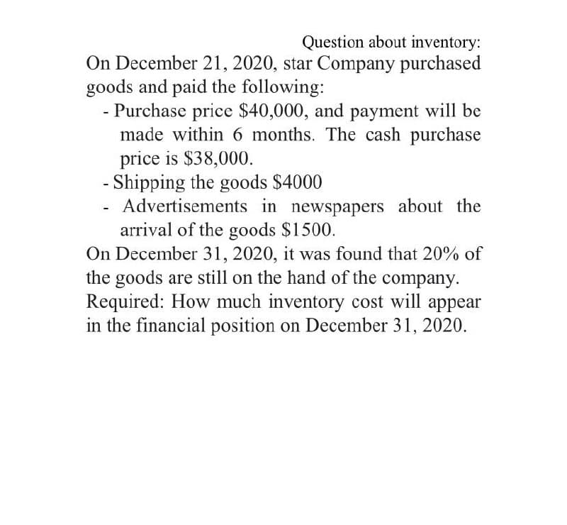 Question about inventory:
On December 21, 2020, star Company purchased
goods and paid the following:
- Purchase price $40,000, and payment will be
made within 6 months. The cash purchase
price is $38,000.
- Shipping the goods $4000
Advertisements in newspapers about the
arrival of the goods $1500.
On December 31, 2020, it was found that 20% of
the goods are still on the hand of the company.
Required: How much inventory cost will appear
in the financial position on December 31, 2020.
