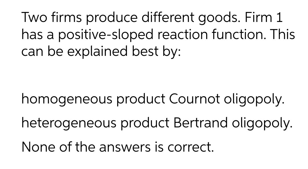 Two firms produce different goods. Firm 1
has a positive-sloped reaction function. This
can be explained best by:
homogeneous product Cournot oligopoly.
heterogeneous product Bertrand oligopoly.
None of the answers is correct.
