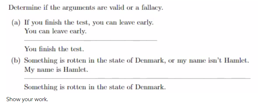 Determine if the arguments are valid or a fallacy.
(a) If you finish the test, you can leave carly.
You can leave carly.
You finish the test.
(b) Something is rotten in the state of Denmark, or my name isn't Hamlet.
My name is Hamlet.
Something is rotten in the state of Denmark.
Show your work.
