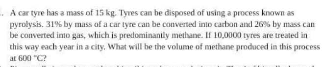 .A car tyre has a mass of 15 kg. Tyres can be disposed of using a process known as
pyrolysis. 31% by mass of a car tyre can be converted into carbon and 26% by mass can
be converted into gas, which is predominantly methane. If 10,0000 tyres are treated in
this way each year in a city. What will be the volume of methane produced in this process
at 600 "C?