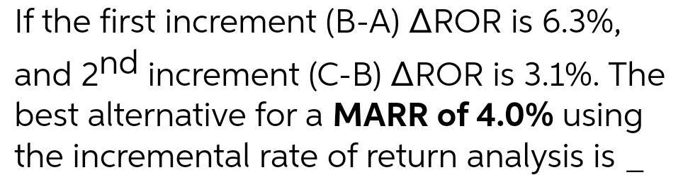 If the first increment (B-A) AROR is 6.3%,
and 2nd increment (C-B) AROR is 3.1%. The
best alternative for a MARR of 4.0% using
the incremental rate of return analysis is
