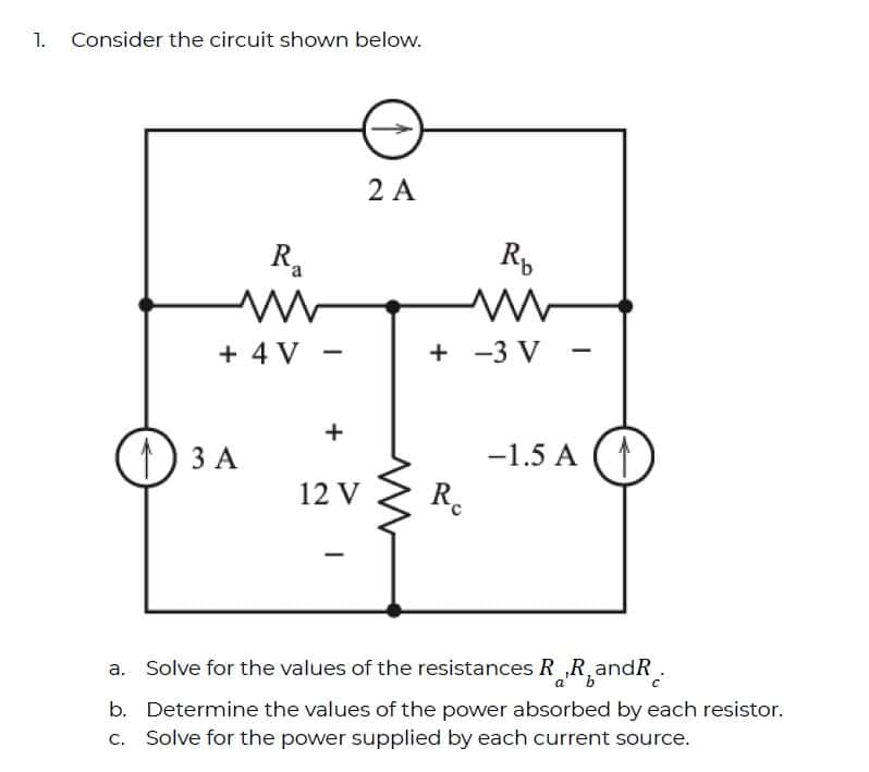 1. Consider the circuit shown below.
2 A
R.
a
+ 4 V -
+
+ -3 V
+
1) 3 A
ЗА
-1.5 A
12 V
R.
a. Solve for the values of the resistances R R andR.
ab
b. Determine the values of the power absorbed by each resistor.
c. Solve for the power supplied by each current source.

