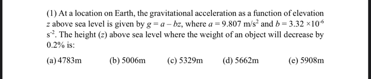 (1) At a location on Earth, the gravitational acceleration as a function of elevation
z above sea level is given by g = a – bz, where a = 9.807 m/s² and b= 3.32 ×106
s?. The height (z) above sea level where the weight of an object will decrease by
0.2% is:
(a) 4783m
(b) 5006m
(с) 5329m
(d) 5662m
(е) 5908m
