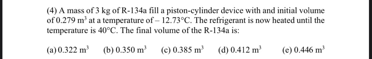 (4) A mass of 3 kg of R-134a fill a piston-cylinder device with and initial volume
of 0.279 m³ at a temperature of – 12.73°C. The refrigerant is now heated until the
temperature is 40°C. The final volume of the R-134a is:
(a) 0.322 m³
(b) 0.350 m³
(c) 0.385 m³
(d) 0.412 m³
(e) 0.446 m³
