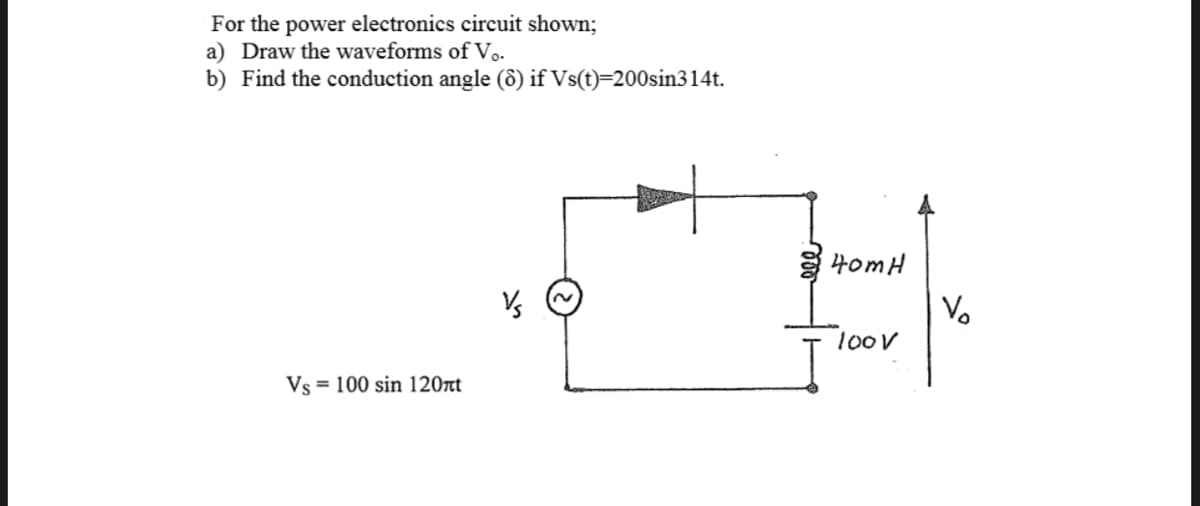 For the power electronics circuit shown;
a) Draw the waveforms of Vo.
b) Find the conduction angle (ô) if Vs(t)=200sin314t.
HomH
Vo
1oov
Vs = 100 sin 120t
