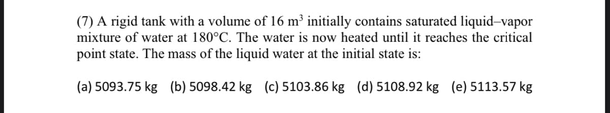 (7) A rigid tank with a volume of 16 m³ initially contains saturated liquid-vapor
mixture of water at 180°C. The water is now heated until it reaches the critical
point state. The mass of the liquid water at the initial state is:
(a) 5093.75 kg (b) 5098.42 kg (c) 5103.86 kg (d) 5108.92 kg (e) 5113.57 kg
