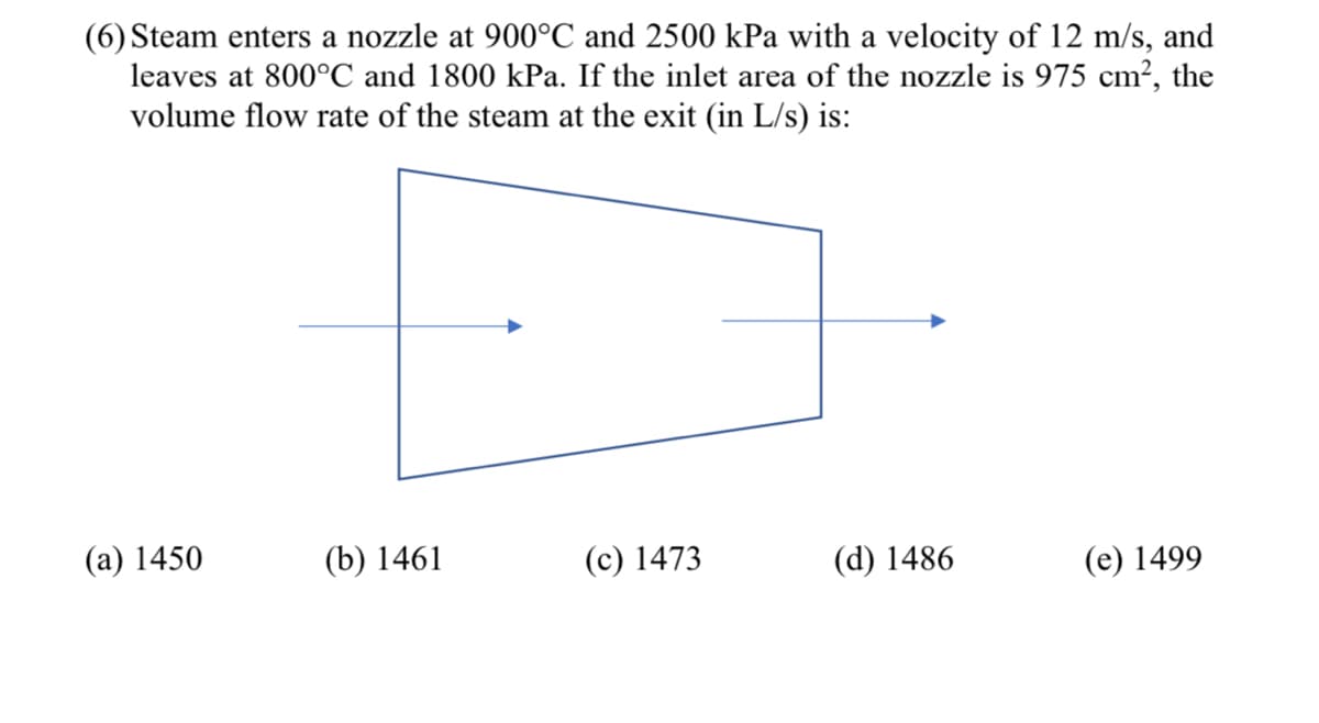 (6) Steam enters a nozzle at 900°C and 2500 kPa with a velocity of 12 m/s, and
leaves at 800°C and 1800 kPa. If the inlet area of the nozzle is 975 cm?, the
volume flow rate of the steam at the exit (in L/s) is:
(а) 1450
(b) 1461
(с) 1473
(d) 1486
(e) 1499
