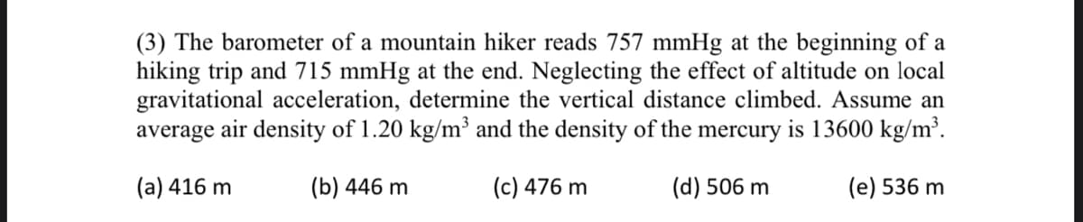 (3) The barometer of a mountain hiker reads 757 mmHg at the beginning of a
hiking trip and 715 mmHg at the end. Neglecting the effect of altitude on local
gravitational acceleration, determine the vertical distance climbed. Assume an
average air density of 1.20 kg/m³ and the density of the mercury is 13600 kg/m³.
(a) 416 m
(b) 446 m
(c) 476 m
(d) 506 m
(e) 536 m
