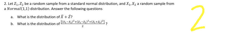 2. Let Z₁, Z₂ be a random sample from a standard normal distribution, and X₁, X₂ a random sample from
a Normal (1,1) distribution. Answer the following questions
a. What is the distribution of X + Z?
b. What is the distribution of [(x₁-x₂)²+(Z₁-Z₂)²+(Z₁ +Z₂)²] ?
2
2