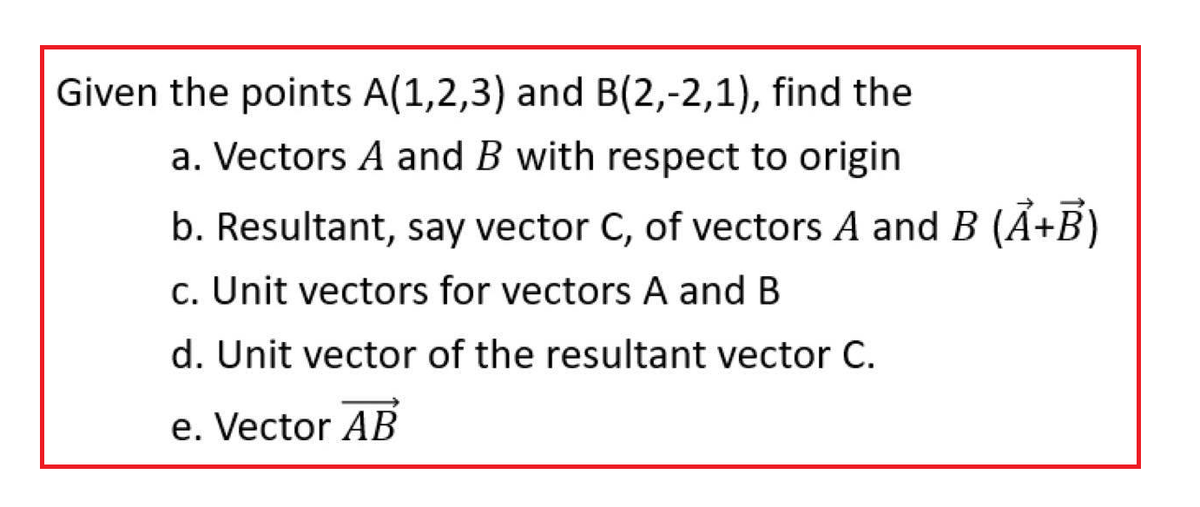 Given the points A(1,2,3) and B(2,-2,1), find the
a. Vectors A and B with respect to origin
b. Resultant, say vector C, of vectors A and B (A+B)
c. Unit vectors for vectors A and B
d. Unit vector of the resultant vector C.
e. Vector AB