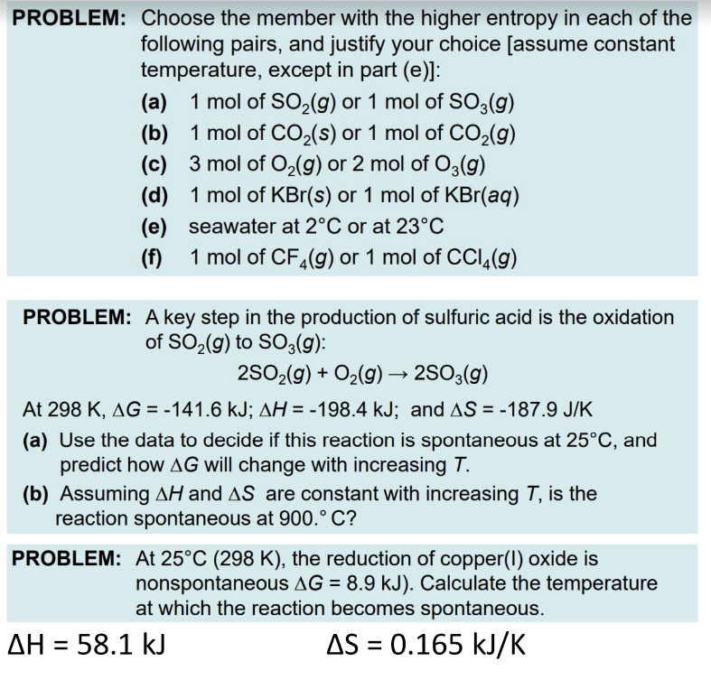 PROBLEM: Choose the member with the higher entropy in each of the
following pairs, and justify your choice [assume constant
temperature, except in part (e)]:
(a) 1 mol of SO₂(g) or 1 mol of SO3(g)
(b)
1 mol of CO₂ (s) or 1 mol of CO₂(g)
3 mol of O₂(g) or 2 mol of O3(g)
(c)
(d)
1 mol of KBr(s) or 1 mol of KBr(aq)
seawater at 2°C or at 23°C
(e)
(f) 1 mol of CF₂(g) or 1 mol of CCl4 (9)
PROBLEM: A key step in the production of sulfuric acid is the oxidation
of SO₂(g) to SO3(g):
2SO₂(g) + O₂(g) → 2SO3(g)
At 298 K, AG = -141.6 kJ; AH = -198.4 kJ; and AS = -187.9 J/K
(a) Use the data to decide if this reaction is spontaneous at 25°C, and
predict how AG will change with increasing T.
(b) Assuming AH and AS are constant with increasing T, is the
reaction spontaneous at 900.° C?
PROBLEM:
ΔΗ = 58.1 kJ
At 25°C (298 K), the reduction of copper(1) oxide is
nonspontaneous AG = 8.9 kJ). Calculate the temperature
at which the reaction becomes spontaneous.
AS = 0.165 kJ/K