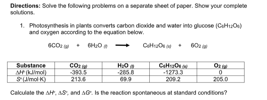 Directions: Solve the following problems on a separate sheet of paper. Show your complete
solutions.
1. Photosynthesis in plants converts carbon dioxide and water into glucose (C6H12O6)
and oxygen according to the equation below.
6CO2 (g)
602 (g)
+ 6H₂0 (1)
C6H12O6 (s) +
H₂O (1)
CO2 (g)
C6H12O6 (s)
O2 (g)
Substance
-1273.3
0
-285.8
AH (kJ/mol)
-393.5
209.2
205.0
69.9
S°(J/mol.K)
213.6
Calculate the AH, AS, and AG. Is the reaction spontaneous at standard conditions?
