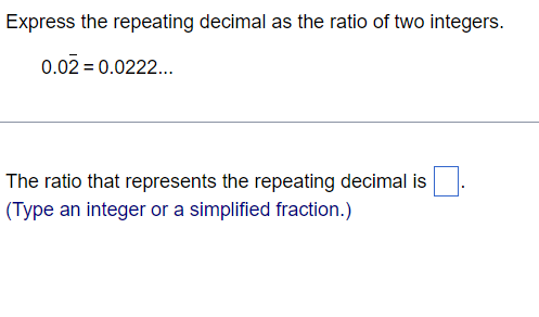 Express the repeating decimal as the ratio of two integers.
0.02 = 0.0222..
The ratio that represents the repeating decimal is
(Type an integer or a simplified fraction.)
