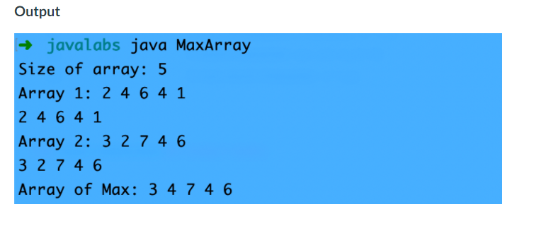 Output
→ javalabs java MaxArray
Size of array: 5
Array 1: 2 4 6 4 1
2 4 6 4 1
Array 2: 32 7 4 6
3 2 7 4 6
Array of Max: 3 4 7 4 6
