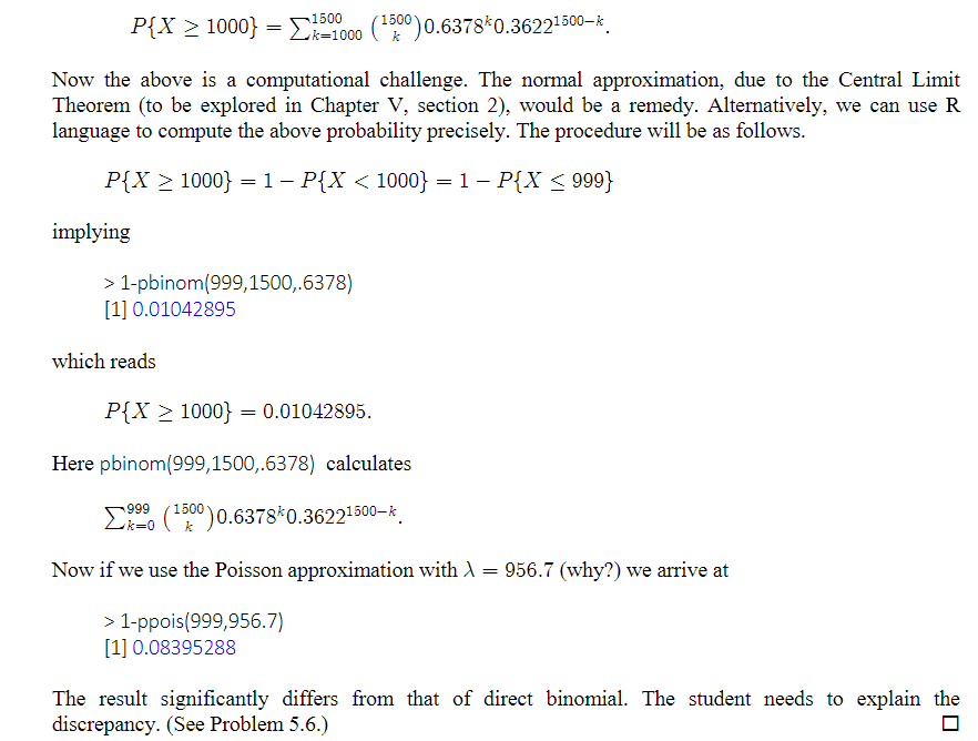 1200) 0.6378 0.36221500-k
Now the above is a computational challenge. The normal approximation, due to the Central Limit
Theorem (to be explored in Chapter V, section 2), would be a remedy. Alternatively, we can use R
language to compute the above probability precisely. The procedure will be as follows.
P{X > 1000} = 1− P{X < 1000} = 1 − P{X ≤ 999}
P{X ≥ 1000} = 150
implying
k=1000
> 1-pbinom (999,1500,.6378)
[1] 0.01042895
which reads
P{X > 1000} = 0.01042895.
Here pbinom (999,1500,.6378) calculates
999
Σ (¹500) 0.6378* 0.3622¹500-k
Now if we use the Poisson approximation with λ = 956.7 (why?) we arrive at
> 1-ppois(999,956.7)
[1] 0.08395288
The result significantly differs from that of direct binomial. The student needs to explain the
discrepancy. (See Problem 5.6.)