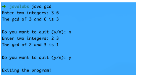 javalabs java gcd
Enter two integers: 3 6
The gcd of 3 and 6 is 3
Do you want to quit (y/n): n
Enter two integers: 2 3
The gcd of 2 and 3 is 1
Do you want to quit (y/n): y
Exiting the program!

