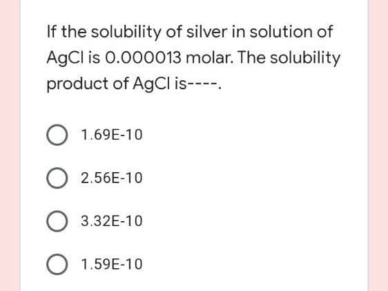 If the solubility of silver in solution of
AgCl is 0.000013 molar. The solubility
product of AgCI is----.
O 1.69E-10
2.56E-10
3.32E-10
O 1.59E-10
