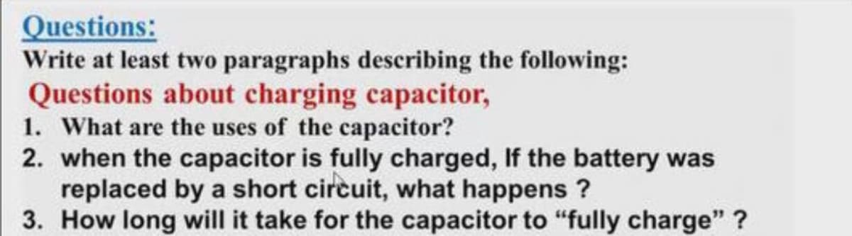 Questions:
Write at least two paragraphs describing the following:
Questions about charging capacitor,
1. What are the uses of the capacitor?
2. when the capacitor is fully charged, If the battery was
replaced by a short circuit, what happens ?
3. How long will it take for the capacitor to "“fully charge" ?
