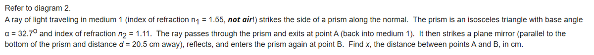 Refer to diagram 2.
A ray of light traveling in medium 1 (index of refraction n1 = 1.55, not air!) strikes the side of a prism along the normal. The prism is an isosceles triangle with base angle
a = 32.70 and index of refraction n2 = 1.11. The ray passes through the prism and exits at point A (back into medium 1). It then strikes a plane mirror (parallel to the
bottom of the prism and distance d = 20.5 cm away), reflects, and enters the prism again at point B. Find x, the distance between points A and B, in cm.
