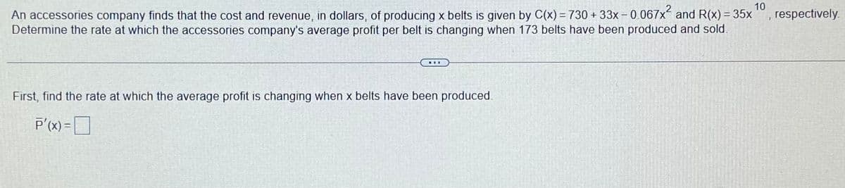 10
respectively.
An accessories company finds that the cost and revenue, in dollars, of producing x belts is given by C(x) = 730 + 33x – 0.067x and R(x) = 35x
Determine the rate at which the accessories company's average profit per belt is changing when 173 belts have been produced and sold.
First, find the rate at which the average profit is changing when x belts have been produced.
P'(x) =
