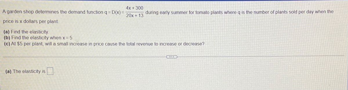 4x +300
A garden shop determines the demand function q= D(x)=
during early summer for tomato plants where q is the number of plants sold per day when the
20x + 13
price is x dollars per plant.
(a) Find the elasticity.
(b) Find the elasticity when x= 5.
(c) At $5 per plant, will a small increase in price cause the total revenue to increase or decrease?
(a) The elasticity is

