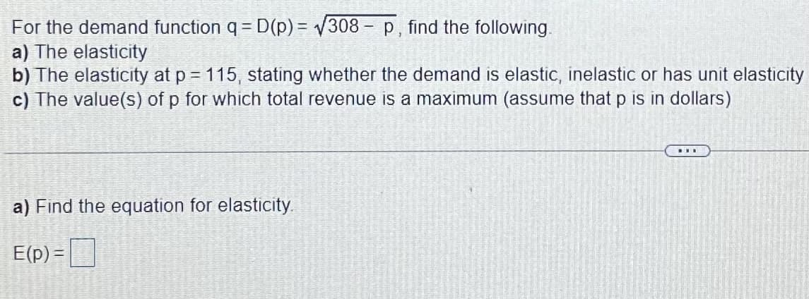 For the demand function q = D(p) = 308 - p, find the following.
a) The elasticity
b) The elasticity at p = 115, stating whether the demand is elastic, inelastic or has unit elasticity
c) The value(s) of p for which total revenue is a maximum (assume that p is in dollars)
...
a) Find the equation for elasticity
E(p) =|
