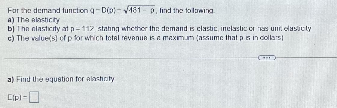 For the demand function q = D(p) = V481 - p, find the following.
a) The elasticity
b) The elasticity at p = 112, stating whether the demand is elastic, inelastic or has unit elasticity
c) The value(s) of p for which total revenue is a maximum (assume that p is in dollars)
a) Find the equation for elasticity
E(p) =|
