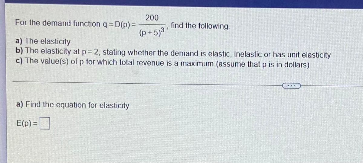 200
For the demand function q = D(p) =
(p + 5)³
find the following.
a) The elasticity
b) The elasticity at p = 2, stating whether the demand is elastic, inelastic or has unit elasticity
c) The value(s) of p for which total revenue is a maximum (assume that p is in dollars)
a) Find the equation for elasticity
E(p) =|
