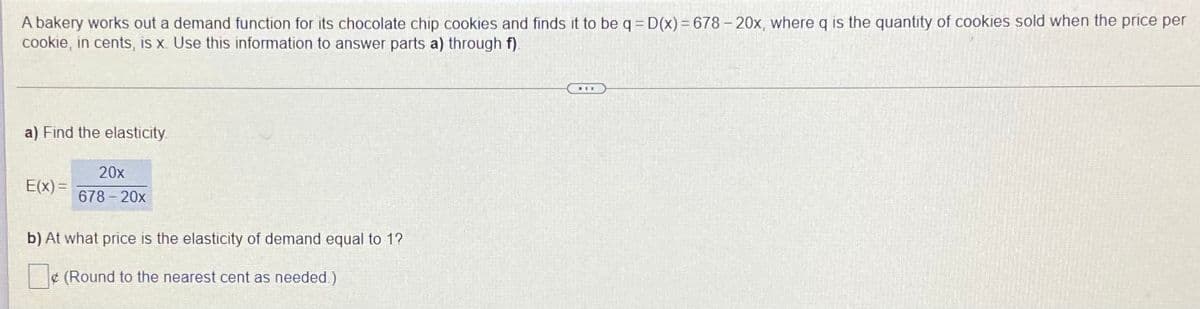A bakery works out a demand function for its chocolate chip cookies and finds it to be q = D(x) = 678 – 20x, where q is the quantity of cookies sold when the price per
cookie, in cents, is x. Use this information to answer parts a) through f).
a) Find the elasticity
20x
E(x) =
678-20x
b) At what price is the elasticity of demand equal to 1?
¢ (Round to the nearest cent as needed.)
