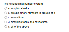 hexadecimal number system:
The
O a. simplifies tasks
b.groups binary numbers in groups of 4
c. saves time
d. simplifies tasks and saves time
e. all of the above