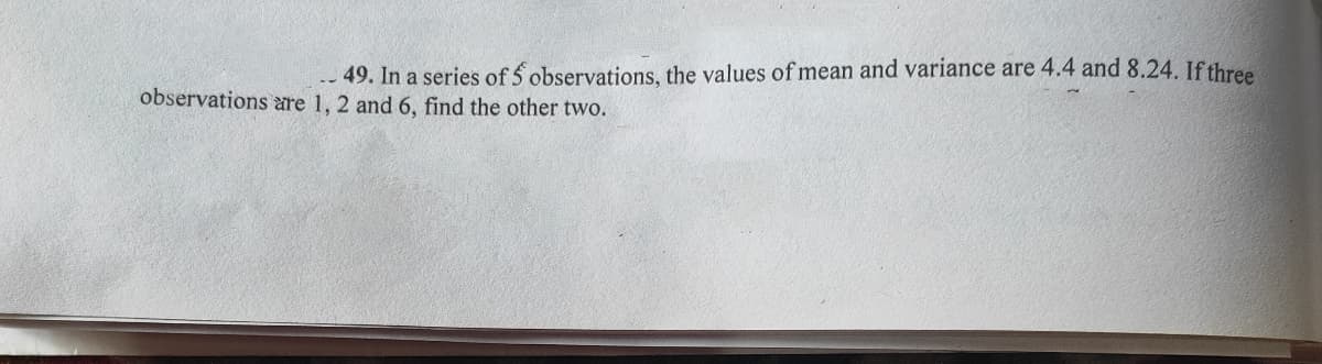 .. 49. In a series of 5 observations, the values of mean and variance are 4.4 and 8.24. If thre
observations are 1, 2 and 6, find the other two.
