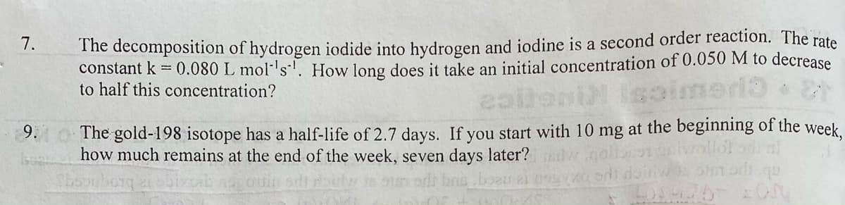The decomposition of hydrogen iodide into hydrogen and iodine is a second order reaction. The rate
constant k = 0.080 L mol-'s-. How long does it take an initial concentration of 0.050 M to decrease
to half this concentration?
7.
The gold-198 isotope has a half-life of 2.7 days. If you start with 10 mg at the beginning of the week.
how much remains at the end of the week, seven days later?
9.
