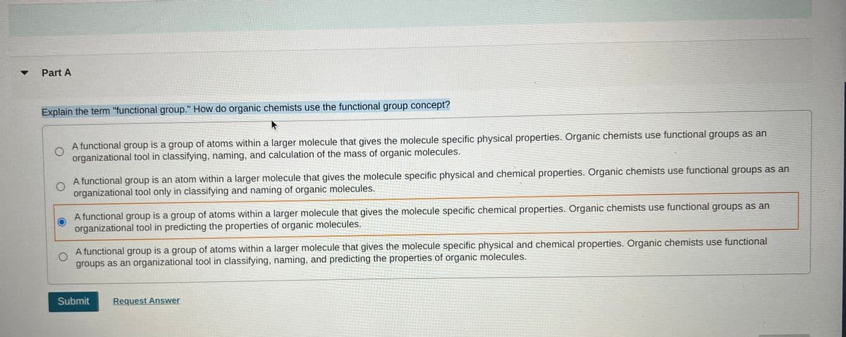 Part A
13D
Explain the term "functional group." How do organic chemists use the functional group concept?
A functional group is a group of atoms within a larger molecule that gives the molecule specific physical properties. Organic chemists use functional groups as an
organizational tool in classifying, naming, and calculation of the mass of organic molecules.
A functional group is an atom within a larger molecule that gives the molecule specific physical and chemical properties. Organic chemists use functional groups as an
organizational tool only in classifying and naming of organic molecules.
A functional group is a group of atoms within a larger molecule that gives the molecule specific chemical properties. Organic chemists use functional groups as an
organizational tool in predicting the properties of organic molecules.
A functional group is a group of atoms within a larger molecule that gives the molecule specific physical and chemical properties. Organic chemists use functional
groups as an organizational tool in classifying, naming, and predicting the properties of organic molecules.
Submit
Request Answer
