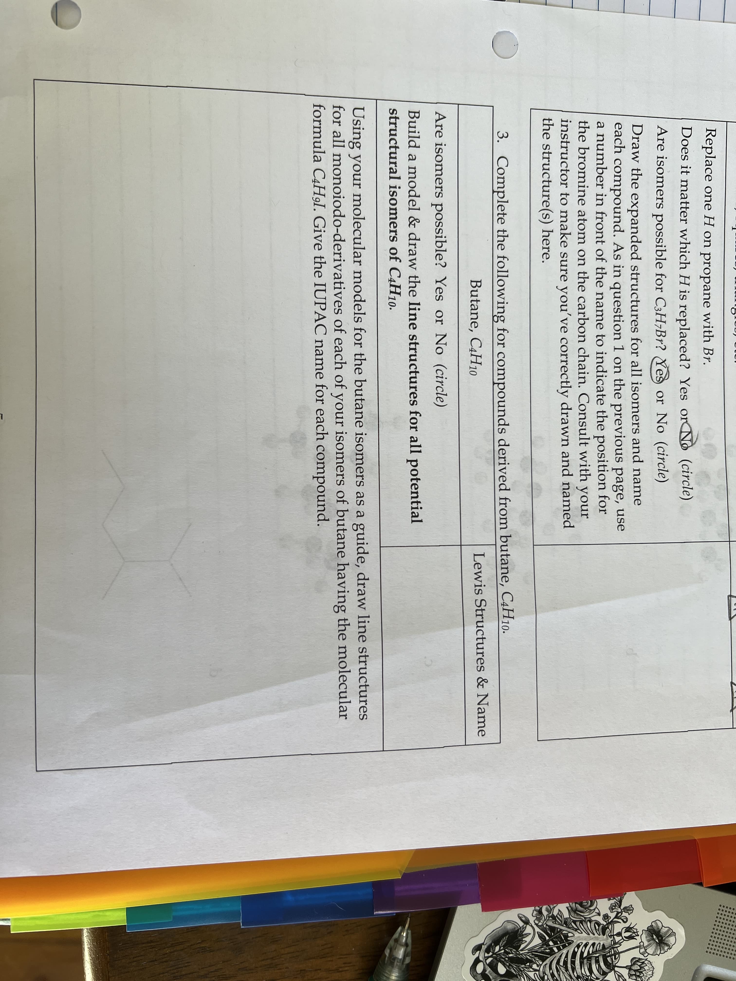 Replace one H on propane with Br.
Does it matter which H is replaced? Yes or No (circle)
Are isomers possible for C3H¬B1? Yes or No (circle)
Draw the expanded structures for all isomers and name
each compound. As in question 1 on the previous page, use
a number in front of the name to indicate the position for
the bromine atom on the carbon chain. Consult with your
instructor to make sure you've correctly drawn and named
the structure(s) here.
3. Complete the following for compounds derived from butane, C4H10.
Butane, C4H10
Lewis Structures & Name
Are isomers possible? Yes or No (circle)
Build a model & draw the line structures for all potential
structural isomers of C4H10.
Using your molecular models for the butane isomers as a guide, draw line structures
for all monoiodo-derivatives of each of your isomers of butane having the molecular
formula C4H9I. Give the IUPAC name for each compound.
