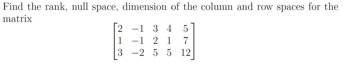 Find the rank, null space, dimension of the column and row spaces for the
matrix
2 -1 3 4
-1 2 1
3 -2 5 5 12
