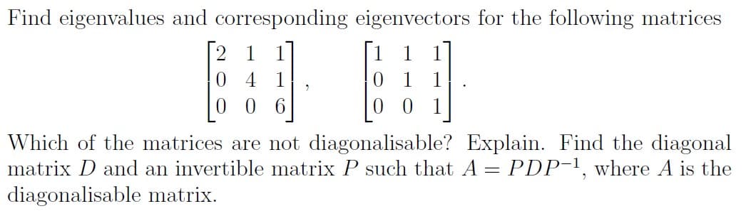 Find eigenvalues and corresponding eigenvectors for the following matrices
2 1
0 1 1
0 0 1
0.
6.
Which of the matrices are not diagonalisable? Explain. Find the diagonal
matrix D and an invertible matrix P such that A = PDP-1, where A is the
diagonalisable matrix.
