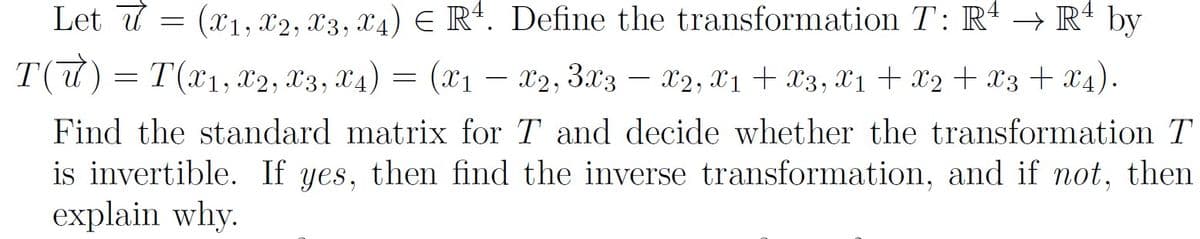 Let 7 = (x1, x2, x3, x4) E Rª. Define the transformation T: Rª → R' by
T(7) = T(x1, x2, X3, X4) = (x1 – X2, 3x3 – x2, X1 + x3, X1 + X2 + X3 + x4).
-
Find the standard matrix for T and decide whether the transformation T
is invertible. If yes, then find the inverse transformation, and if not, then
explain why.
