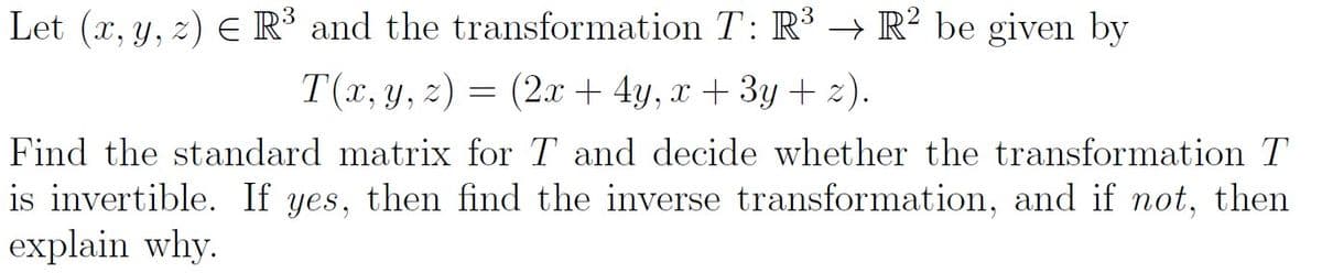 Let (x, y, z) E R³ and the transformation T: R³ → R² be given by
T(x, y, z) = (2.x + 4y, x + 3y + 2).
Find the standard matrix for T and decide whether the transformation T
is invertible. If yes, then find the inverse transformation, and if not, then
explain why.
