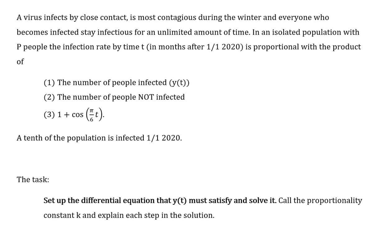 A virus infects by close contact, is most contagious during the winter and everyone who
becomes infected stay infectious for an unlimited amount of time. In an isolated population with
P people the infection rate by time t (in months after 1/1 2020) is proportional with the product
of
(1) The number of people infected (y(t))
(2) The number of people NOT infected
(3) 1+ cos
A tenth of the population is infected 1/1 2020.
The task:
Set up the differential equation that y(t) must satisfy and solve it. Call the proportionality
constant k and explain each step in the solution.
